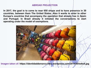 ABROAD PROJECTION
In 2017, the goal is to come to near 650 shops and to have presence in 30
countries, between them The United States. Also it wants to enter to other
Europa's countries that accompany the operation that already has in Spain
and Portugal. In Brazil already it initiated the conversations to start
operating under the model of exemptions.
Imagen taken of: https://identidaddemarca.files.wordpress.com/2014/05/totto4.jpg
 