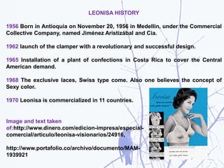 LEONISA HISTORY
1956 Born in Antioquia on November 20, 1956 in Medellin, under the Commercial
Collective Company, named Jiménez Aristizábal and Cía.
1962 launch of the clamper with a revolutionary and successful design.
1965 Installation of a plant of confections in Costa Rica to cover the Central
American demand.
1968 The exclusive laces, Swiss type come. Also one believes the concept of
Sexy color.
1970 Leonisa is commercialized in 11 countries.
Image and text taken
of:http://www.dinero.com/edicion-impresa/especial-
comercial/articulo/leonisa-visionarios/24916,
http://www.portafolio.co/archivo/documento/MAM-
1939921
 