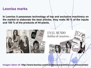 Leonisa marks
In Leonisa it possesses technology of top and exclusive machinery on
the market to elaborate the best articles, they make 90 % of the inputs
and 100 % of the products of 44 plants.
Imagen taken of: http://www.leonisa.com/col/aboutus/premios-y-publicaciones/
 