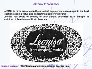 ABROAD PROJECTION
In 2018, to have presence in the principal commercial spaces, and in the best
locations adding value and generating positioning brand.
Leonisa has could to coming to very distant countries as in Europe. In
addition, of America and North America.
Imagen taken of: http://trade.mar.cx/confecciones_leonisa_s.a.
 