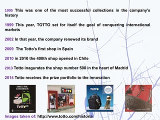 1995 This was one of the most successful collections in the company’s
history
1999 This year, TOTTO set for itself the goal of conquering international
markets
2002 In that year, the company renewed its brand
2009 The Totto's first shop in Spain
2010 in 2010 the 400th shop opened in Chile
2013 Totto inagurates the shop number 500 in the heart of Madrid
2014 Totto receives the prize portfolio to the innovation
Images taken of: http://www.totto.com/historia
 