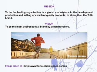MISSION
To be the leading organization in a global marketplace in the development,
production and selling of excellent quality products; to strengthen the Totto
brand.
VISION
To be the most desired global brand by urban travellers.
Image taken of : http://www.totto.com/quienes-somos
 