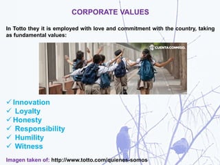 CORPORATE VALUES
In Totto they it is employed with love and commitment with the country, taking
as fundamental values:
 Innovation
 Loyalty
 Honesty
 Responsibility
 Humility
 Witness
Imagen taken of: http://www.totto.com/quienes-somos
 
