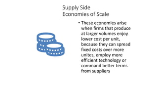 Supply Side
Economies of Scale
• These economies arise
when firms that produce
at larger volumes enjoy
lower cost per unit,
because they can spread
fixed costs over more
unites, employ more
efficient technology or
command better terms
from suppliers
 