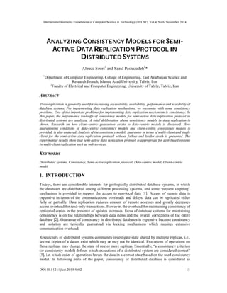 International Journal in Foundations of Computer Science & Technology (IJFCST), Vol.4, No.6, November 2014 
ANALYZING CONSISTENCY MODELS FOR SEMI-ACTIVE 
DATA REPLICATION PROTOCOL IN 
DISTRIBUTED SYSTEMS 
Alireza Souri1 and Saeid Pashazadeh2* 
1Department of Computer Engineering, College of Engineering, East Azarbaijan Science and 
Research Branch, Islamic Azad University, Tabriz, Iran 
2Faculty of Electrical and Computer Engineering, University of Tabriz, Tabriz, Iran 
ABSTRACT 
Data replication is generally used for increasing accessibility, availability, performance and scalability of 
database systems. For implementing data replication mechanisms, we encounter with some consistency 
problems. One of the important problems for implementing data replication mechanism is consistency. In 
this paper, the performance tradeoffs of consistency models for semi-active data replication protocol in 
distributed systems are analyzed. A brief deliberation about consistency models in data replication is 
shown. Research on how client-centric guarantees relate to data-centric models is discussed. How 
guaranteeing conditions of data-centric consistency models and client-centric consistency models is 
provided, is also analyzed. Analysis of the consistency models guarantee in terms of multi-client and single 
client for the semi-active data replication protocol without failure and leader death is presented. The 
experimental results show that semi-active data replication protocol is appropriate for distributed systems 
by multi-client replication such as web services. 
KEYWORDS 
Distributed systems, Consistency, Semi-active replication protocol, Data-centric model, Client-centric 
model 
1. INTRODUCTION 
Todays, there are considerable interests for geologically distributed database systems, in which 
the databases are distributed among different processing systems, and some “request shipping” 
mechanism is provided to support the access to non-local data [1]. Access of remote data is 
expensive in terms of the communications overheads and delays, data can be replicated either 
fully or partially. Data replication reduces amount of remote accesses and greatly decreases 
access overhead for read-only transactions. However, the overhead for maintaining consistency of 
replicated copies in the presence of updates increases. focus of database systems for maintaining 
consistency is on the relationships between data items and the overall correctness of the entire 
database [2]. Guarantee of consistency in distributed databases is expensive because consistency 
and isolation are typically guaranteed via locking mechanisms which requires extensive 
communication overhead. 
Researchers of distributed systems community investigate state shared by multiple replicas, i.e., 
several copies of a datum exist which may or may not be identical. Executions of operations on 
these replicas may change the state of one or more replicas. Essentially, “a consistency criterion 
(or consistency model) defines which executions of a distributed system are considered correct” 
[3], i.e. which order of operations leaves the data in a correct state based on the used consistency 
model. In following parts of the paper, consistency of distributed database is considered as 
DOI:10.5121/ijfcst.2014.4602 15 
 