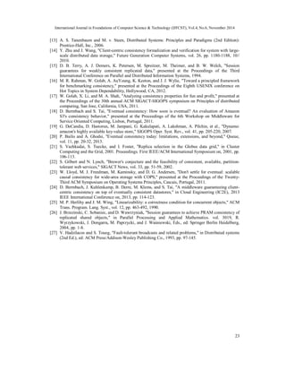 International Journal in Foundations of Computer Science & Technology (IJFCST), Vol.4, No.6, November 2014 
[13] A. S. Tanenbaum and M. v. Steen, Distributed Systems: Principles and Paradigms (2nd Edition): 
23 
Prentice-Hall, Inc., 2006. 
[14] Y. Zhu and J. Wang, "Client-centric consistency formalization and verification for system with large-scale 
distributed data storage," Future Generation Computer Systems, vol. 26, pp. 1180-1188, 10// 
2010. 
[15] D. B. Terry, A. J. Demers, K. Petersen, M. Spreitzer, M. Theimer, and B. W. Welch, "Session 
guarantees for weakly consistent replicated data," presented at the Proceedings of the Third 
International Conference on Parallel and Distributed Information Systems, 1994. 
[16] M. R. Rahman, W. Golab, A. AuYoung, K. Keeton, and J. J. Wylie, "Toward a principled framework 
for benchmarking consistency," presented at the Proceedings of the Eighth USENIX conference on 
Hot Topics in System Dependability, Hollywood, CA, 2012. 
[17] W. Golab, X. Li, and M. A. Shah, "Analyzing consistency properties for fun and profit," presented at 
the Proceedings of the 30th annual ACM SIGACT-SIGOPS symposium on Principles of distributed 
computing, San Jose, California, USA, 2011. 
[18] D. Bermbach and S. Tai, "Eventual consistency: How soon is eventual? An evaluation of Amazon 
S3's consistency behavior," presented at the Proceedings of the 6th Workshop on Middleware for 
Service Oriented Computing, Lisbon, Portugal, 2011. 
[19] G. DeCandia, D. Hastorun, M. Jampani, G. Kakulapati, A. Lakshman, A. Pilchin, et al., "Dynamo: 
amazon's highly available key-value store," SIGOPS Oper. Syst. Rev., vol. 41, pp. 205-220, 2007. 
[20] P. Bailis and A. Ghodsi, "Eventual consistency today: limitations, extensions, and beyond," Queue, 
vol. 11, pp. 20-32, 2013. 
[21] S. Vazhkudai, S. Tuecke, and I. Foster, "Replica selection in the Globus data grid," in Cluster 
Computing and the Grid, 2001. Proceedings. First IEEE/ACM International Symposium on, 2001, pp. 
106-113. 
[22] S. Gilbert and N. Lynch, "Brewer's conjecture and the feasibility of consistent, available, partition-tolerant 
web services," SIGACT News, vol. 33, pp. 51-59, 2002. 
[23] W. Lloyd, M. J. Freedman, M. Kaminsky, and D. G. Andersen, "Don't settle for eventual: scalable 
causal consistency for wide-area storage with COPS," presented at the Proceedings of the Twenty- 
Third ACM Symposium on Operating Systems Principles, Cascais, Portugal, 2011. 
[24] D. Bermbach, J. Kuhlenkamp, B. Derre, M. Klems, and S. Tai, "A middleware guaranteeing client-centric 
consistency on top of eventually consistent datastores," in Cloud Engineering (IC2E), 2013 
IEEE International Conference on, 2013, pp. 114-123. 
[25] M. P. Herlihy and J. M. Wing, "Linearizability: a correctness condition for concurrent objects," ACM 
Trans. Program. Lang. Syst., vol. 12, pp. 463-492, 1990. 
[26] J. Brzezinski, C. Sobaniec, and D. Wawrzyniak, "Session guarantees to achieve PRAM consistency of 
replicated shared objects," in Parallel Processing and Applied Mathematics. vol. 3019, R. 
Wyrzykowski, J. Dongarra, M. Paprzycki, and J. Waśniewski, Eds., ed: Springer Berlin Heidelberg, 
2004, pp. 1-8. 
[27] V. Hadzilacos and S. Toueg, "Fault-tolerant broadcasts and related problems," in Distributed systems 
(2nd Ed.), ed: ACM Press/Addison-Wesley Publishing Co., 1993, pp. 97-145. 
