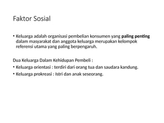 Faktor Sosial
• Keluarga adalah organisasi pembelian konsumen yang paling penting
dalam masyarakat dan anggota keluarga merupakan kelompok
referensi utama yang paling berpengaruh.
Dua Keluarga Dalam Kehidupan Pembeli :
• Keluarga orientasi : terdiri dari orang tua dan saudara kandung.
• Keluarga prokreasi : Istri dan anak seseorang.
 