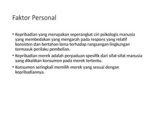 Faktor Personal
• Kepribadian yang merupakan seperangkat ciri psikologis manusia
yang membedakan yang mengarah pada respons yang relatif
konsisten dan bertahan lama terhadap rangsangan lingkungan
termasuk perilaku pembelian.
• Kepribadian merek adalah perpaduan spesifik dari sifat-sifat manusia
yang dikaitkan konsumen pada merek tertentu.
• Konsumen seringkali memilih merek yang sesuai dengan
kepribadiannya.
 