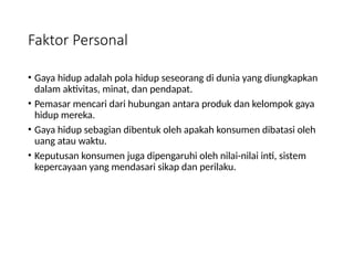 Faktor Personal
• Gaya hidup adalah pola hidup seseorang di dunia yang diungkapkan
dalam aktivitas, minat, dan pendapat.
• Pemasar mencari dari hubungan antara produk dan kelompok gaya
hidup mereka.
• Gaya hidup sebagian dibentuk oleh apakah konsumen dibatasi oleh
uang atau waktu.
• Keputusan konsumen juga dipengaruhi oleh nilai-nilai inti, sistem
kepercayaan yang mendasari sikap dan perilaku.
 