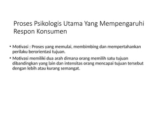 Proses Psikologis Utama Yang Mempengaruhi
Respon Konsumen
• Motivasi : Proses yang memulai, membimbing dan mempertahankan
perilaku berorientasi tujuan.
• Motivasi memiliki dua arah dimana orang memilih satu tujuan
dibandingkan yang lain dan intensitas orang mencapai tujuan tersebut
dengan lebih atau kurang semangat.
 
