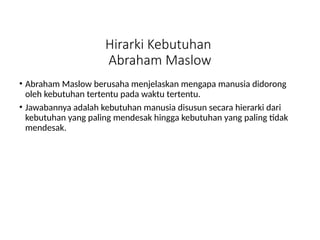 Hirarki Kebutuhan
Abraham Maslow
• Abraham Maslow berusaha menjelaskan mengapa manusia didorong
oleh kebutuhan tertentu pada waktu tertentu.
• Jawabannya adalah kebutuhan manusia disusun secara hierarki dari
kebutuhan yang paling mendesak hingga kebutuhan yang paling tidak
mendesak.
 