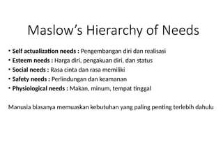 Maslow’s Hierarchy of Needs
• Self actualization needs : Pengembangan diri dan realisasi
• Esteem needs : Harga diri, pengakuan diri, dan status
• Social needs : Rasa cinta dan rasa memiliki
• Safety needs : Perlindungan dan keamanan
• Physiological needs : Makan, minum, tempat tinggal
Manusia biasanya memuaskan kebutuhan yang paling penting terlebih dahulu
 