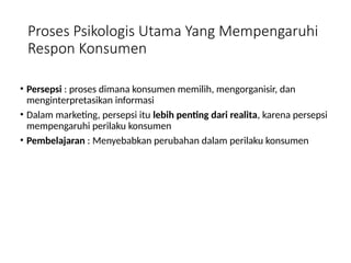 Proses Psikologis Utama Yang Mempengaruhi
Respon Konsumen
• Persepsi : proses dimana konsumen memilih, mengorganisir, dan
menginterpretasikan informasi
• Dalam marketing, persepsi itu lebih penting dari realita, karena persepsi
mempengaruhi perilaku konsumen
• Pembelajaran : Menyebabkan perubahan dalam perilaku konsumen
 