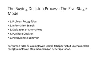 The Buying Decision Process: The Five-Stage
Model
• 1. Problem Recognition
• 2. Information Search
• 3. Evaluation of Alternatives
• 4. Purchase Decision
• 5. Postpurchase Behavior
Konsumen tidak selalu melewati kelima tahap tersebut karena mereka
mungkin melewati atau membalikkan beberapa tahap.
 