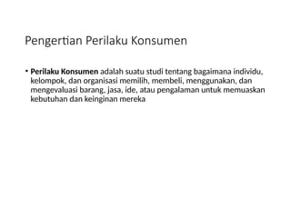 Pengertian Perilaku Konsumen
• Perilaku Konsumen adalah suatu studi tentang bagaimana individu,
kelompok, dan organisasi memilih, membeli, menggunakan, dan
mengevaluasi barang, jasa, ide, atau pengalaman untuk memuaskan
kebutuhan dan keinginan mereka
 