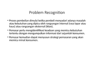 Problem Recognition
• Proses pembelian dimulai ketika pembeli menyadari adanya masalah
atau kebutuhan yang dipicu oleh rangsangan internal (rasa lapar atau
haus) atau rangsangan eksternal (iklan).
• Pemasar perlu mengidentifikasi keadaan yang memicu kebutuhan
tertentu dengan mengumpulkan informasi dari sejumlah konsumen.
• Pemasar kemudian dapat menyusun strategi pemasaran yang akan
memicu minat konsumen.
 