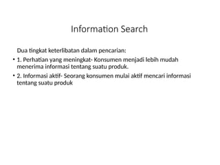 Information Search
Dua tingkat keterlibatan dalam pencarian:
• 1. Perhatian yang meningkat- Konsumen menjadi lebih mudah
menerima informasi tentang suatu produk.
• 2. Informasi aktif- Seorang konsumen mulai aktif mencari informasi
tentang suatu produk
 
