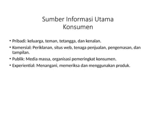 Sumber Informasi Utama
Konsumen
• Pribadi: keluarga, teman, tetangga, dan kenalan.
• Komersial: Periklanan, situs web, tenaga penjualan, pengemasan, dan
tampilan.
• Publik: Media massa, organisasi pemeringkat konsumen.
• Experiential: Menangani, memeriksa dan menggunakan produk.
 