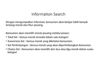 Information Search
Dengan mengumpulkan informasi, konsumen akan belajar lebih banyak
tentang merek dan fitur pesaing.
Konsumen akan memilih merek pesaing melalui proses:
• Total Set : Semua merek tersedia dalam satu kategori
• Awareness Set : Semua merek yang diketahui konsumen.
• Set Pertimbangan : Semua merek yang akan dipertimbangkan konsumen.
• Choice Set : Konsumen akan memilih dari dua atau tiga merek dalam suatu
kategori
 