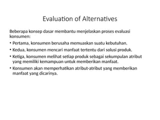 Evaluation of Alternatives
Beberapa konsep dasar membantu menjelaskan proses evaluasi
konsumen:
• Pertama, konsumen berusaha memuaskan suatu kebutuhan.
• Kedua, konsumen mencari manfaat tertentu dari solusi produk.
• Ketiga, konsumen melihat setiap produk sebagai sekumpulan atribut
yang memiliki kemampuan untuk memberikan manfaat.
• Konsumen akan memperhatikan atribut-atribut yang memberikan
manfaat yang dicarinya.
 