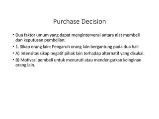 Purchase Decision
• Dua faktor umum yang dapat mengintervensi antara niat membeli
dan keputusan pembelian:
• 1. Sikap orang lain: Pengaruh orang lain bergantung pada dua hal:
• A) Intensitas sikap negatif pihak lain terhadap alternatif yang disukai.
• B) Motivasi pembeli untuk menuruti atau mendengarkan keinginan
orang lain.
 