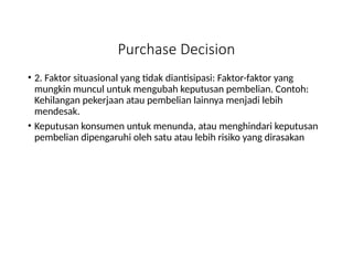 Purchase Decision
• 2. Faktor situasional yang tidak diantisipasi: Faktor-faktor yang
mungkin muncul untuk mengubah keputusan pembelian. Contoh:
Kehilangan pekerjaan atau pembelian lainnya menjadi lebih
mendesak.
• Keputusan konsumen untuk menunda, atau menghindari keputusan
pembelian dipengaruhi oleh satu atau lebih risiko yang dirasakan
 
