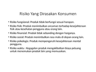 Risiko Yang Dirasakan Konsumen
• Risiko fungsional: Produk tidak berfungsi sesuai harapan.
• Risiko fisik: Produk menimbulkan ancaman terhadap kesejahteraan
fisik atau kesehatan pengguna atau orang lain.
• Risiko finansial: Produk tidak sebanding dengan harganya.
• Risiko sosial: Produk menimbulkan rasa malu di depan orang lain.
• Risiko psikologis: Produk mempengaruhi kesejahteraan mental
pengguna.
• Risiko waktu : Kegagalan produk mengakibatkan biaya peluang
untuk menemukan produk lain yang memuaskan.
 