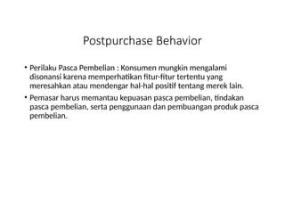 Postpurchase Behavior
• Perilaku Pasca Pembelian : Konsumen mungkin mengalami
disonansi karena memperhatikan fitur-fitur tertentu yang
meresahkan atau mendengar hal-hal positif tentang merek lain.
• Pemasar harus memantau kepuasan pasca pembelian, tindakan
pasca pembelian, serta penggunaan dan pembuangan produk pasca
pembelian.
 