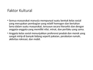 Faktor Kultural
• Semua masyarakat manusia mempunyai suatu bentuk kelas sosial
yang merupakan pembagian yang relatif homogen dan bertahan
lama dalam suatu masyarakat, tersusun secara hierarkis dan dengan
anggota-anggota yang memiliki nilai, minat, dan perilaku yang sama.
• Anggota kelas sosial menunjukkan preferensi produk dan merek yang
sangat mirip di banyak bidang seperti pakaian, perabotan rumah,
aktivitas rekreasi, dan mobil.
 