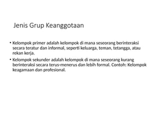 Jenis Grup Keanggotaan
• Kelompok primer adalah kelompok di mana seseorang berinteraksi
secara teratur dan informal, seperti keluarga, teman, tetangga, atau
rekan kerja.
• Kelompok sekunder adalah kelompok di mana seseorang kurang
berinteraksi secara terus-menerus dan lebih formal. Contoh: Kelompok
keagamaan dan profesional.
 