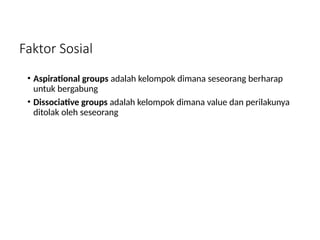 Faktor Sosial
• Aspirational groups adalah kelompok dimana seseorang berharap
untuk bergabung
• Dissociative groups adalah kelompok dimana value dan perilakunya
ditolak oleh seseorang
 