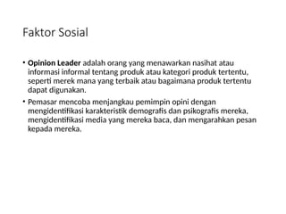Faktor Sosial
• Opinion Leader adalah orang yang menawarkan nasihat atau
informasi informal tentang produk atau kategori produk tertentu,
seperti merek mana yang terbaik atau bagaimana produk tertentu
dapat digunakan.
• Pemasar mencoba menjangkau pemimpin opini dengan
mengidentifikasi karakteristik demografis dan psikografis mereka,
mengidentifikasi media yang mereka baca, dan mengarahkan pesan
kepada mereka.
 