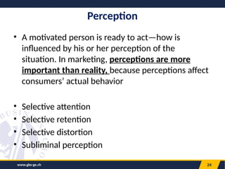 www.gbs-ge.ch 24
Perception
• A motivated person is ready to act—how is
influenced by his or her perception of the
situation. In marketing, perceptions are more
important than reality, because perceptions affect
consumers’ actual behavior
• Selective attention
• Selective retention
• Selective distortion
• Subliminal perception
 