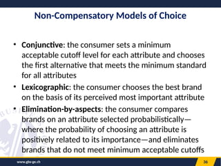 www.gbs-ge.ch 36
Non-Compensatory Models of Choice
• Conjunctive: the consumer sets a minimum
acceptable cutoff level for each attribute and chooses
the first alternative that meets the minimum standard
for all attributes
• Lexicographic: the consumer chooses the best brand
on the basis of its perceived most important attribute
• Elimination-by-aspects: the consumer compares
brands on an attribute selected probabilistically—
where the probability of choosing an attribute is
positively related to its importance—and eliminates
brands that do not meet minimum acceptable cutoffs
 