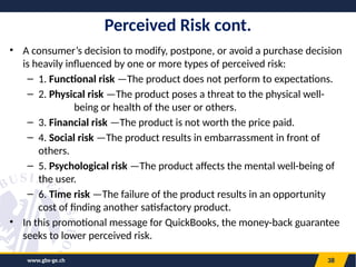 www.gbs-ge.ch 38
Perceived Risk cont.
• A consumer’s decision to modify, postpone, or avoid a purchase decision
is heavily influenced by one or more types of perceived risk:
– 1. Functional risk —The product does not perform to expectations.
– 2. Physical risk —The product poses a threat to the physical well-
being or health of the user or others.
– 3. Financial risk —The product is not worth the price paid.
– 4. Social risk —The product results in embarrassment in front of
others.
– 5. Psychological risk —The product affects the mental well-being of
the user.
– 6. Time risk —The failure of the product results in an opportunity
cost of finding another satisfactory product.
• In this promotional message for QuickBooks, the money-back guarantee
seeks to lower perceived risk.
 
