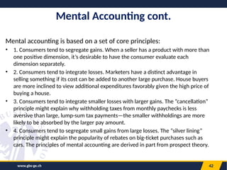 www.gbs-ge.ch 42
Mental Accounting cont.
Mental accounting is based on a set of core principles:
• 1. Consumers tend to segregate gains. When a seller has a product with more than
one positive dimension, it’s desirable to have the consumer evaluate each
dimension separately.
• 2. Consumers tend to integrate losses. Marketers have a distinct advantage in
selling something if its cost can be added to another large purchase. House buyers
are more inclined to view additional expenditures favorably given the high price of
buying a house.
• 3. Consumers tend to integrate smaller losses with larger gains. The “cancellation”
principle might explain why withholding taxes from monthly paychecks is less
aversive than large, lump-sum tax payments—the smaller withholdings are more
likely to be absorbed by the larger pay amount.
• 4. Consumers tend to segregate small gains from large losses. The “silver lining”
principle might explain the popularity of rebates on big-ticket purchases such as
cars. The principles of mental accounting are derived in part from prospect theory.
 