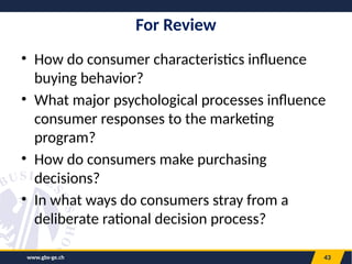 www.gbs-ge.ch 43
For Review
• How do consumer characteristics influence
buying behavior?
• What major psychological processes influence
consumer responses to the marketing
program?
• How do consumers make purchasing
decisions?
• In what ways do consumers stray from a
deliberate rational decision process?
 