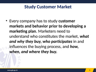 www.gbs-ge.ch 5
Study Customer Market
• Every company has to study customer
markets and behavior prior to developing a
marketing plan. Marketers need to
understand who constitutes the market, what
and why they buy, who participates in and
influences the buying process, and how,
when, and where they buy.
 