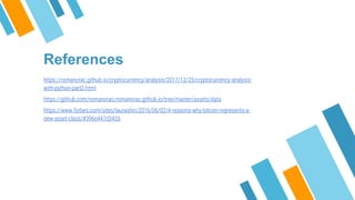 References
https://romanorac.github.io/cryptocurrency/analysis/2017/12/25/cryptocurrency-analysis-
with-python-part2.html
https://github.com/romanorac/romanorac.github.io/tree/master/assets/data
https://www.forbes.com/sites/laurashin/2016/06/02/4-reasons-why-bitcoin-represents-a-
new-asset-class/#396e447d3426
 