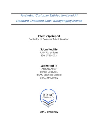 Analyzing Customer Satisfaction Level At
Standard Chartered Bank; Narayangonj Branch
Internship Report
Bachelor of Business Administration
Submitted By
Afrin Akter Rumi
ID# 07204073
Submitted To
Afsana Akter
Senior Lecturer,
BRAC Business School
BRAC University
BRAC University
 