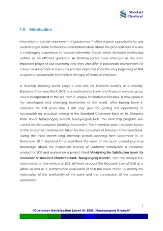 Standard
Chartered
“Customer Satisfaction Level At SCB; Narayangonj Branch”
2
1.0 Introduction
Internship is a partial requirement of graduation. It offers a great opportunity for any
student to get some tremendous and brilliant ideas about the practical field. It is also
a challenging experience to prepare Internship Report which increases intellectual
abilities as an efficient graduate. As Banking sector have emerged as the most
important player of our economy and they also offer a passionate environment for
career development so it was my premier objective since the very beginning of BBA
program to accomplish internship in this type of financial institution.
A develop banking sector plays a vital role for financial stability of a country.
Standard Chartered Bank (SCB) is a multinational bank and financial services group
that is incorporated in the U.K. with a unique international network. It now spans in
the developed and emerging economies of the world, after having been in
existence for 150 years now. I am very glad for getting the opportunity to
accomplish my practical training in the Standard Chartered Bank at 26, Shayesta
Khan Road, Narayangonj Branch, Narayangonj-1400. The internship program was
carried on the consumer banking department. The internship report has been based
on the Customer’s Satisfaction taken by the consumers of Standard Chartered Bank.
During the three month long internship period spanning form September 01 to
November 30 in Standard Chartered Bank the writer of this report gained practical
knowledge about the evaluation process of Customer Satisfaction a consumer
product of SCB and worked on a project titled “Analyzing the Satisfaction Level for
Consumer of Standard Chartered Bank; Narayangonj Branch”. Here the analysis has
been made on the service of SCB, different product like Account; loan of SCB as a
whole as well as a performance evaluation of SCB has been made to identify the
relationship of the profitability of the bank and the contribution of the customer
satisfaction.
 