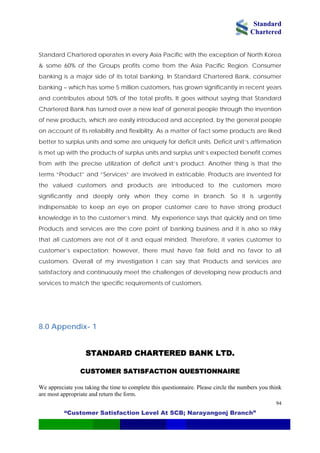 Standard
Chartered
“Customer Satisfaction Level At SCB; Narayangonj Branch”
94
Standard Chartered operates in every Asia Pacific with the exception of North Korea
& some 60% of the Groups profits come from the Asia Pacific Region. Consumer
banking is a major side of its total banking. In Standard Chartered Bank, consumer
banking – which has some 5 million customers, has grown significantly in recent years
and contributes about 50% of the total profits. It goes without saying that Standard
Chartered Bank has turned over a new leaf of general people through the invention
of new products, which are easily introduced and accepted, by the general people
on account of its reliability and flexibility. As a matter of fact some products are liked
better to surplus units and some are uniquely for deficit units. Deficit unit’s affirmation
is met up with the products of surplus units and surplus unit’s expected benefit comes
from with the precise utilization of deficit unit’s product. Another thing is that the
terms “Product” and “Services” are involved in extricable. Products are invented for
the valued customers and products are introduced to the customers more
significantly and deeply only when they come in branch. So it is urgently
indispensable to keep an eye on proper customer care to have strong product
knowledge in to the customer’s mind. My experience says that quickly and on time
Products and services are the core point of banking business and it is also so risky
that all customers are not of it and equal minded. Therefore, it varies customer to
customer’s expectation; however, there must have fair field and no favor to all
customers. Overall of my investigation I can say that Products and services are
satisfactory and continuously meet the challenges of developing new products and
services to match the specific requirements of customers.
8.0 Appendix- 1
STANDARD CHARTERED BANK LTD.
CUSTOMER SATISFACTION QUESTIONNAIRE
We appreciate you taking the time to complete this questionnaire. Please circle the numbers you think
are most appropriate and return the form.
 