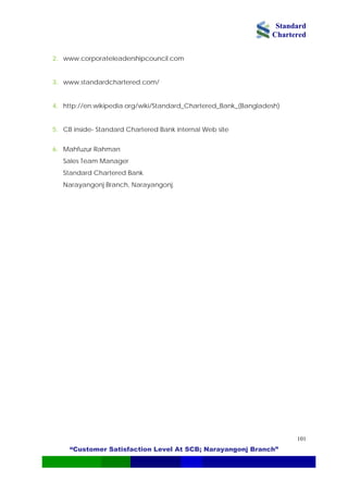 Standard
Chartered
“Customer Satisfaction Level At SCB; Narayangonj Branch”
101
2. www.corporateleadershipcouncil.com
3. www.standardchartered.com/
4. http://en.wikipedia.org/wiki/Standard_Chartered_Bank_(Bangladesh)
5. CB inside- Standard Chartered Bank internal Web site
6. Mahfuzur Rahman
Sales Team Manager
Standard Chartered Bank
Narayangonj Branch, Narayangonj.
 