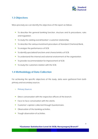 Standard
Chartered
“Customer Satisfaction Level At SCB; Narayangonj Branch”
4
1.3 Objectives
More precisely we can identify the objectives of this report as follows:
• To describe the general banking function, structure and its procedures, rules
and regulation.
• To study the existing overall banker’s customer relationship.
• To describe the various investment procedure of Standard Chartered Bank.
• To provide recommendation for improvement of SCB.
SCB.
or achieving the specific objectives of this study, data were gathered from both
prim urces.
ranch.
ents.
• Customer’s opinion collected through Questionnaire.
• Observation of the banking activities.
• Trough observation of activities.
• To analyze the performance of SCB.
• To identify specialized functions and characteristics of SCB.
• To understand the internal and external environment of the organization.
• To study the customers relation with the
1.4 Methodology of Data Collection
F
ary and secondary so
Primary Sources
• Direct conversation with the respective officers of the b
• Face to face conversation with the cli
 