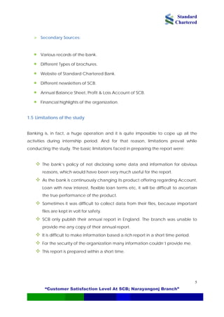 Standard
Chartered
“Customer Satisfaction Level At SCB; Narayangonj Branch”
5
• Website of Standard Chartered Bank.
SCB.
Annual Balance Sheet, Profit & Loss Account of SCB.
Banking
activities d ail while
conduct
very much useful for the report.
, it will be difficult to ascertain
t
SCB only publish their annual report in England. The branch was unable to
provide me any copy of their annual report.
It is difficult to make information based a rich report in a short time period.
For the security of the organization many information couldn’t provide me.
This report is prepared within a sho me.
Secondary Sources:
• Various records of the bank.
• Different Types of brochures.
• Different newsletters of
•
• Financial highlights of the organization.
1.5 Limitations of the study
is, in fact, a huge operation and it is quite impossible to cope up all the
uring internship period. And for that reason, limitations prev
ing the study. The basic limitations faced in preparing the report were:
The bank’s policy of not disclosing some data and information for obvious
reasons, which would have been
As the bank is continuously changing its product offering regarding Account,
Loan with new interest, flexible loan terms etc
the true performance of the product.
Sometimes it was difficult to collect data from their files, because importan
files are kept in volt for safety.
rt ti
 