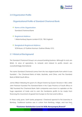 Standard
Chartered
“Customer Satisfaction Level At SCB; Narayangonj Branch”
7
2.0 Organization Profile
f Standard Chartered Bank
ddress:
SCB House, 67 Gulshan Avenue, Gulshan Dhaka-1212.
.
1853, while
ohn Paterson founded The Standard Bank in the Cape Province of South Africa in
those early years, both banks prospered. Chartered opened its first branches in
Bombay. Traditional business was in cotton from Bombay, indigo, and tea from
Organizational Profile o
Name of the Organization:
Standard Chartered Bank
Registered Address:
1 Aldermanbury Square London EC2V, 7SB. England.
Bangladesh Registered A
2.1 Historical Background
The Standard Chartered Group is an unusual banking business. Although its roots are
British, its area of operations, its network and indeed its profits stream are
overwhelmingly international
The name Standard Chartered comes from the two original banks from which it was
founded – The Chartered Bank of India, Australia, and China, and The Standard
Bank of British South Africa.
James Wilson following the grant of a Royal Charter by Queen Victoria in
J
1862 founded the Chartered Bank. Both companies were keen to capitalize on the
huge expansion of trade and to earn the handsome profits to be made from
financing the movement of goods from Europe to the East and to Africa.
In
 