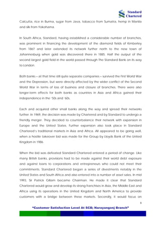 Standard
Chartered
“Customer Satisfaction Level At SCB; Narayangonj Branch”
8
Calcutta, rice in Burma, sugar from Java, tobacco from Sumatra, hemp in Manila
and silk from Yokohama.
In South Africa, Standard, having established a considerable number of branches,
was prominent in financing the development of the diamond fields of Kimberley
from 1867 and later extended its network further north to the new town of
ohannesburg when gold was discovered there in 1885. Half the output of the
ly affected by the wider conflict of the Second
orld War in terms of loss of business and closure of branches. There were also
United States. Further expansion also took place in Standard
hartered’s traditional markets in Asia and Africa. All appeared to be going well,
o provide
ustomers with a bridge between these markets. Secondly, it would focus on
J
second largest gold field in the world passed through The Standard Bank on its way
to London.
Both banks – at that time still quite separate companies – survived the First World War
and the Depression, but were direct
W
longer-term effects for both banks as countries in Asia and Africa gained their
independence in the ‘50s and ‘60s.
Each and acquired other small banks along the way and spread their networks
further. In 1969, the decision was made by Chartered and by Standard to undergo a
friendly merger. They decided to counterbalance their network with expansion in
Europe and the
C
when a hostile takeover bid was made for the Group by Lloyds Bank of the United
Kingdom in 1986.
When the bid was defeated Standard Chartered entered a period of change. Like
many British banks, provisions had to be made against their world debt exposure
and against loans to corporations and entrepreneurs who could not meet their
commitments. Standard Chartered began a series of divestments notably in the
United States and South Africa and also entered into a number of asset sales. In mid
1993, Sir Patrick Gillam became Chairman. He made it clear that Standard
Chartered would grow and develop its strong franchises in Asia, the Middle East and
Africa using its operations in the United Kingdom and North America t
c
 