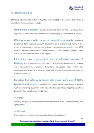 Standard
Chartered
“Customer Satisfaction Level At SCB; Narayangonj Branch”
15
2.7 SCB’s Strategies
Standard Chartered Bank has formulated some strategies to achieve their desired
objectives. These strategies include
Promotional activities: Standard Chartered Bank is trying to achieve their
objective of increasing their market share by engaging in promotional activities.
Offering a very wide range of innovative products: Standard
Chartered Bank wants to establish themselves as a strong brand name in the
minds of customers. Innovative products such as evening banking, 24 hours ATM
banking, 24 hours Phone banking, Internet banking, SMS banking, platinum credit
cards, gift cards positive steps in this regard.
Introducing more convenient and comfortable means of
banking: The innovative products offered by SCB have already made banking
more convenient for customers. They have introduced token systems for
customers who want to engage in cash and cheque transactions or want to
make remittances.
Providing free gifts to customer who make more use of SCB’s
products and services: The Bank has made use of promotional strategies
such as providing customers with free gifts like perfumes, shopping vouchers
based on their use of credit card usage.
Vision
Leading the way by providing best customer services. Brand promises baying the
right partner
Mission
Their motto is to become the world’s best international bank.
 