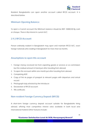 Standard
Chartered
“Customer Satisfaction Level At SCB; Narayangonj Branch”
18
Resident Bangladeshis can open another account called RFCD account. It is
described below.
Minimum Opening Balance
To open a Current account the Minimum balance should be BDT. 50000.00 By cash
or cheque. There is No interest in current A/C
2.9.2 RFCD Account
Person ordinarily resident in Bangladesh may open and maintain RFCD A/C, even
foreign nationals who residing in Bangladesh for more than six months.
Assumptions to open this account
1. Foreign money received not from exporting goods or services or as commission
but the residual amount in hand just after traveling from abroad.
2. To open the account within one month just after traveling from abroad.
3. Completing AOF.
4. Copy of first six pages of passport & relevant pages with departure and arrival
record.
5. Photograph duly attested by the introducer.
6. Declaration of RFCD account.
7. TIN certificate.
Non-resident Foreign Currency Deposit (NFCD)
A short-term foreign currency deposit account suitable for Bangladeshis living
abroad, offering most competitive interest rates available in both local and
international markets Other features include:
 