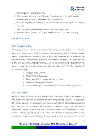 Standard
Chartered
“Customer Satisfaction Level At SCB; Narayangonj Branch”
19
• Interest paid in Foreign currency
• Can be opened for a term of 1 month, 3 months, 6 months or 12 months
• Interest rates are tiered (based on amount and term)
• Interest payable on maturity & Automatically renewable (with or without
interest)
• Can be used as security against personal/ commercial loan
• Remittance in both Lcy and Fcy to any place in and out of the country
Non–Individuals
Sole Proprietorship
A sole proprietary concern is a business carried on by an individual owner in his own
name or a trade name. While lending to a sole proprietorship, the banker should
take a declaration from the owner that he is the sole proprietor and no other person
has any interest in the business as partner or otherwise. He should also state that he,
as the sole proprietor, will be personally liable for all dealings and obligations in the
name of business. It is to enclose the following documents for the purpose of
account opening.
1. Copy of Trade License.
2. Photograph of Signatory.
3. Photocopy of the passport of the proprietor.
4. Sole Proprietorship Declaration.
5. It is to attach Signature Card if there are more than 4 signatories.
Joint Account
A joint account is a bank account conducted in the name of two or more persons,
who are neither partners nor administrators nor executors nor trustees. It is necessary
that before opening an account in joint names, signatures of all should be obtained
with clear instructions as to who will operate the account or to whom money will be
payable in case of death of any one or more of the joint account holders. In case,
written authority signed by all is not taken, the money is jointly payable to the
survivors and legal representatives of the deceased. In case of insanity of any one of
 